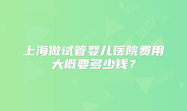 上海做试管婴儿医院费用大概要多少钱？