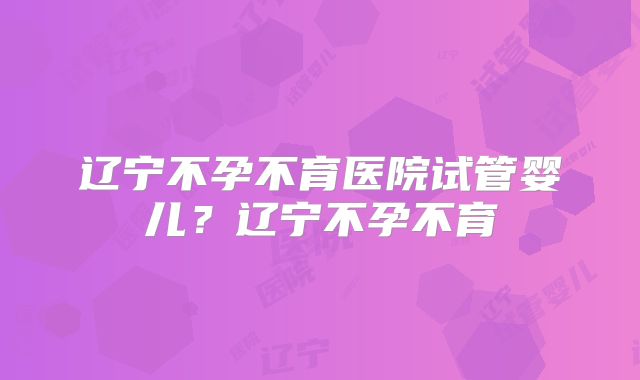 辽宁不孕不育医院试管婴儿?辽宁不孕不育