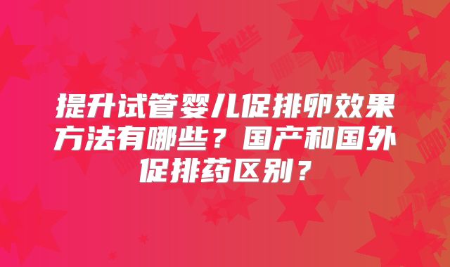 提升试管婴儿促排卵效果方法有哪些？国产和国外促排药区别？