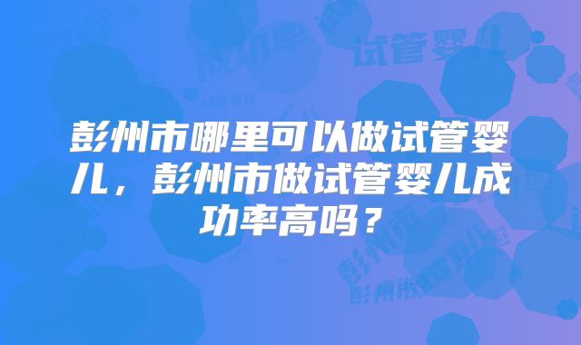 彭州市哪里可以做试管婴儿,彭州市做试管婴儿成功率高吗?