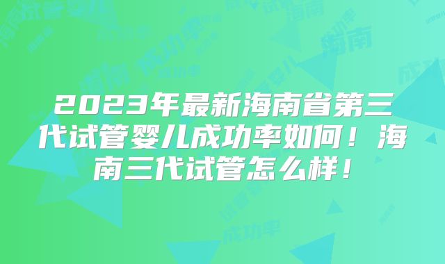 2023年最新海南省第三代试管婴儿成功率如何！海南三代试管怎么样！