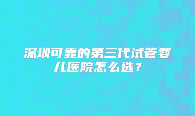 深圳可靠的第三代试管婴儿医院怎么选？