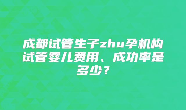 成都试管生子zhu孕机构试管婴儿费用、成功率是多少？