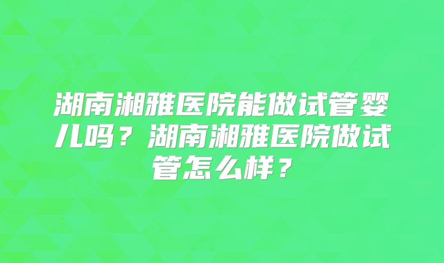 湖南湘雅医院能做试管婴儿吗？湖南湘雅医院做试管怎么样？