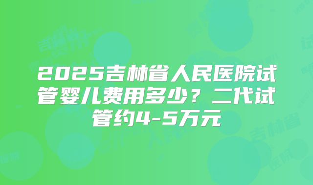 2025吉林省人民医院试管婴儿费用多少?二代试管约4-5万元