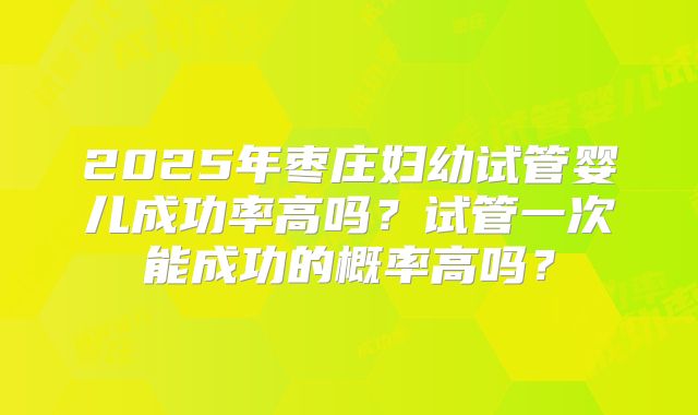 2025年枣庄妇幼试管婴儿成功率高吗?试管一次能成功的概率高吗?