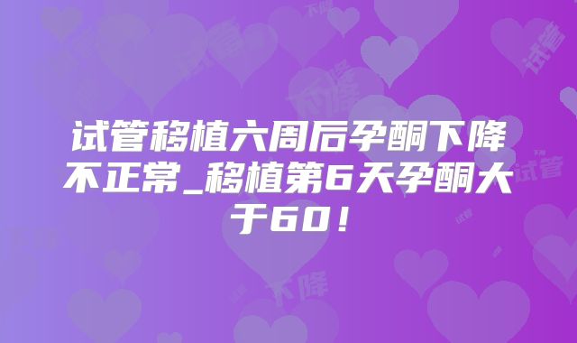 试管移植六周后孕酮下降不正常_移植第6天孕酮大于60！