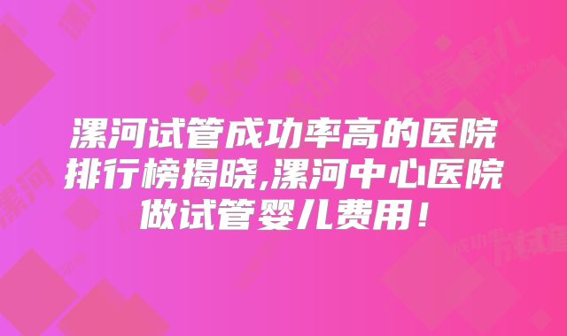 漯河试管成功率高的医院排行榜揭晓,漯河中心医院做试管婴儿费用！