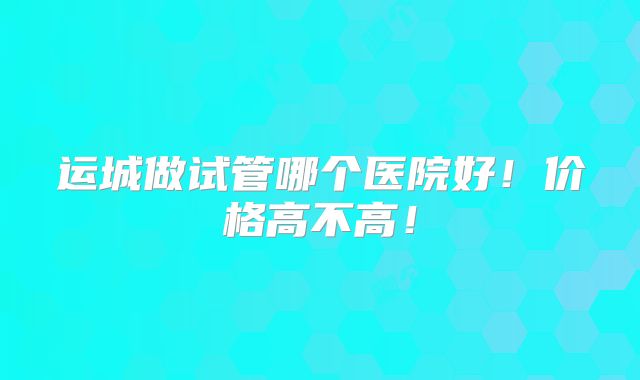 运城做试管哪个医院好！价格高不高！