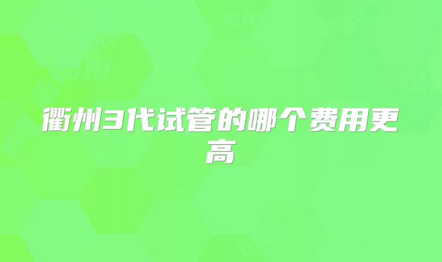 衢州3代试管的哪个费用更高