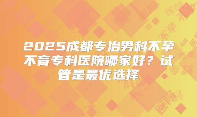 2025成都专治男科不孕不育专科医院哪家好？试管是最优选择