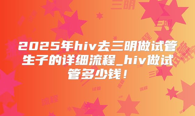 2025年hiv去三明做试管生子的详细流程_hiv做试管多少钱！