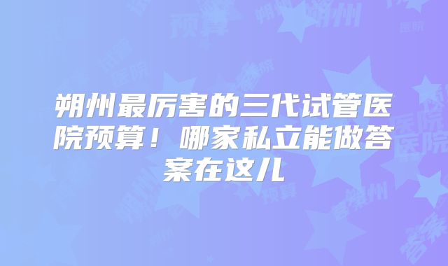 朔州最厉害的三代试管医院预算！哪家私立能做答案在这儿
