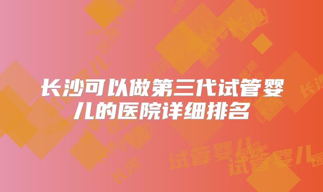 长沙可以做第三代试管婴儿的医院详细排名