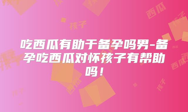 吃西瓜有助于备孕吗男-备孕吃西瓜对怀孩子有帮助吗!