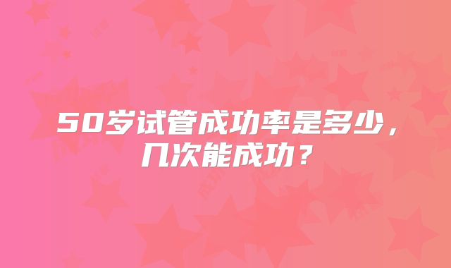 50岁试管成功率是多少,几次能成功?