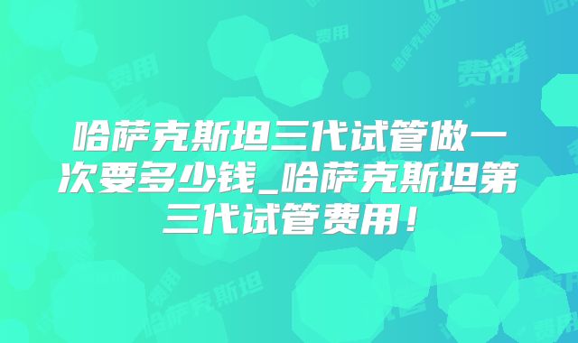哈萨克斯坦三代试管做一次要多少钱_哈萨克斯坦第三代试管费用！