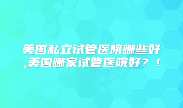 美国私立试管医院哪些好,美国哪家试管医院好?!