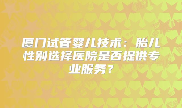 厦门试管婴儿技术:胎儿性别选择医院是否提供专业服务?