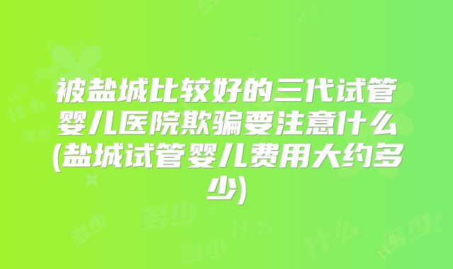被盐城比较好的三代试管婴儿医院欺骗要注意什么(盐城试管婴儿费用大约多少)