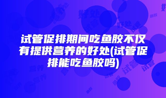 试管促排期间吃鱼胶不仅有提供营养的好处(试管促排能吃鱼胶吗)