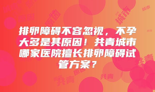 排卵障碍不容忽视，不孕大多是其原因！共青城市哪家医院擅长排卵障碍试管方案？