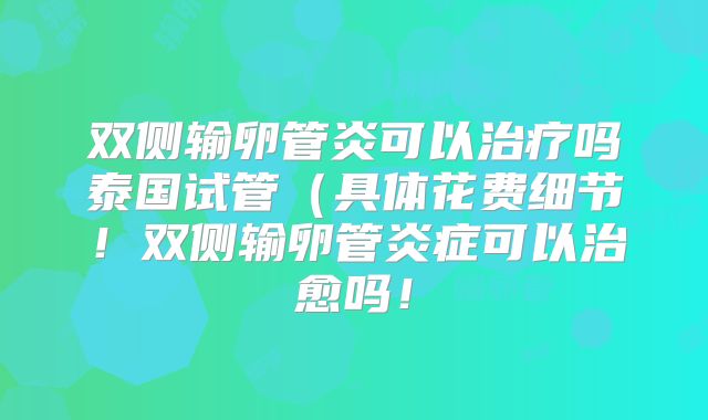 双侧输卵管炎可以治疗吗泰国试管(具体花费细节!双侧输卵管炎症可以治愈吗!