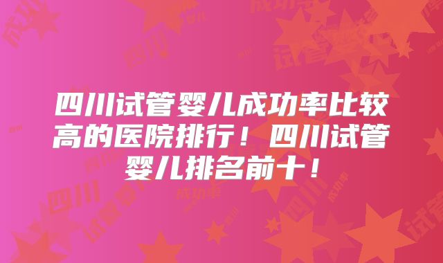 四川试管婴儿成功率比较高的医院排行！四川试管婴儿排名前十！