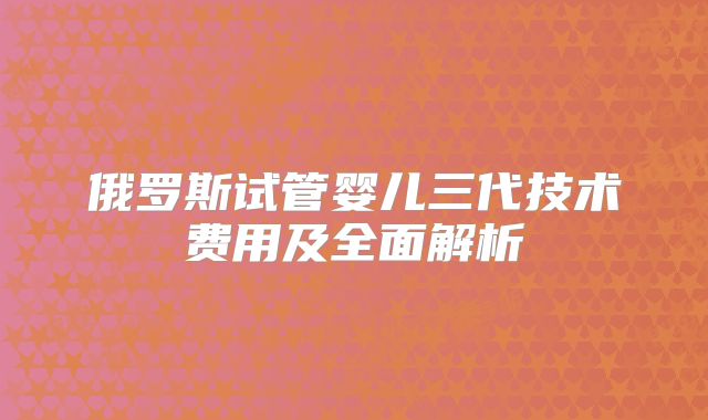 俄罗斯试管婴儿三代技术费用及全面解析