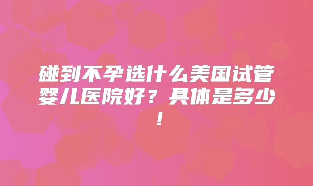 碰到不孕选什么美国试管婴儿医院好？具体是多少！