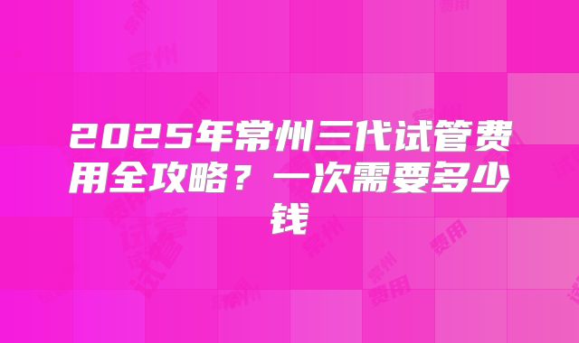2025年常州三代试管费用全攻略?一次需要多少钱