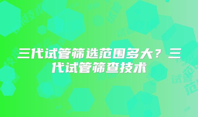 三代试管筛选范围多大?三代试管筛查技术