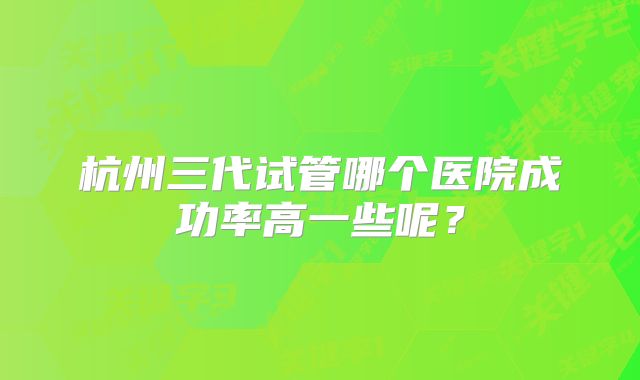 杭州三代试管哪个医院成功率高一些呢？