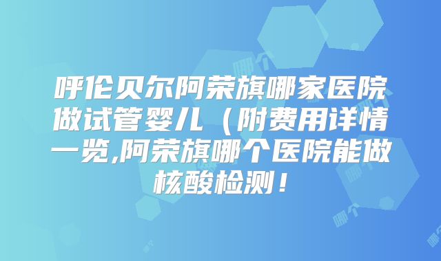 呼伦贝尔阿荣旗哪家医院做试管婴儿(附费用详情一览,阿荣旗哪个医院能做核酸检测!