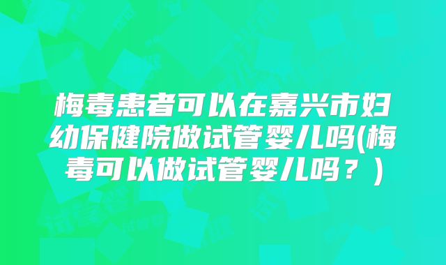 梅毒患者可以在嘉兴市妇幼保健院做试管婴儿吗(梅毒可以做试管婴儿吗？)