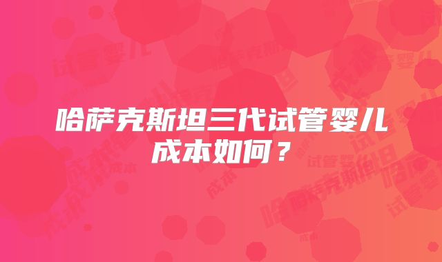 哈萨克斯坦三代试管婴儿成本如何？