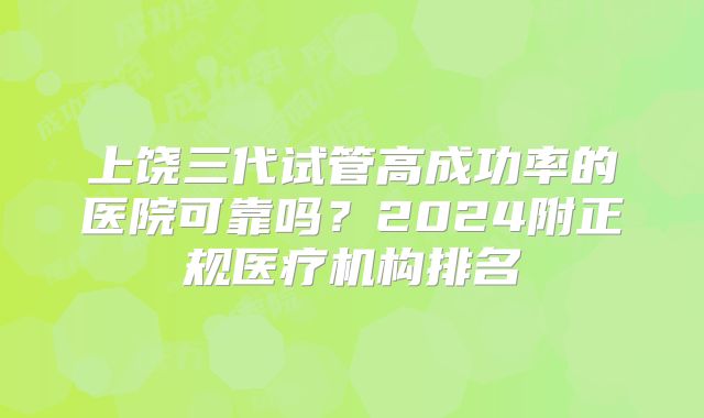 上饶三代试管高成功率的医院可靠吗？2024附正规医疗机构排名