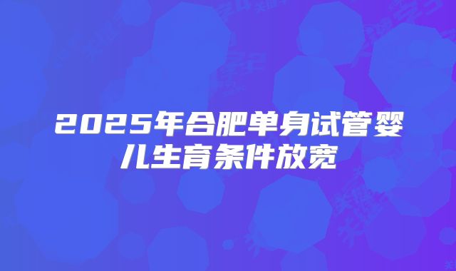 2025年合肥单身试管婴儿生育条件放宽