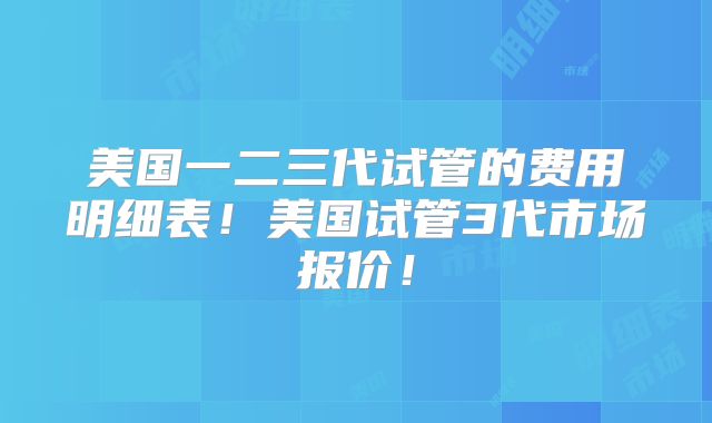 美国一二三代试管的费用明细表！美国试管3代市场报价！