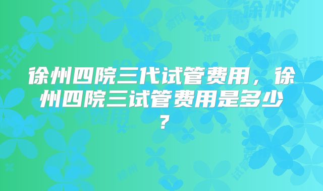徐州四院三代试管费用，徐州四院三试管费用是多少？