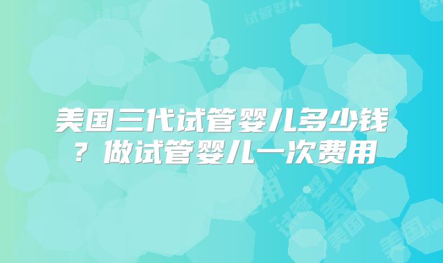 美国三代试管婴儿多少钱？做试管婴儿一次费用