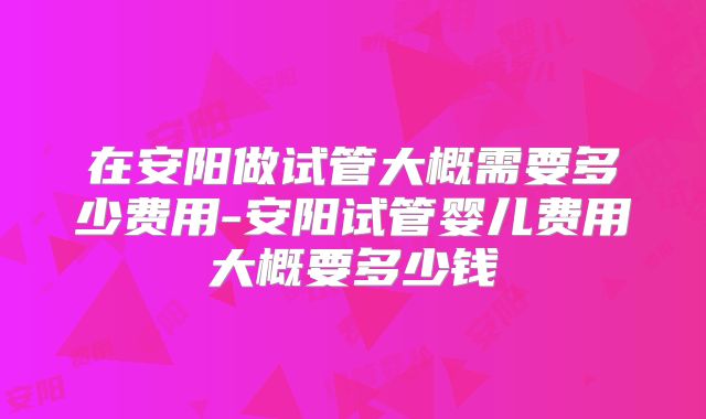 在安阳做试管大概需要多少费用-安阳试管婴儿费用大概要多少钱