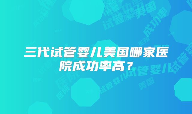 三代试管婴儿美国哪家医院成功率高？