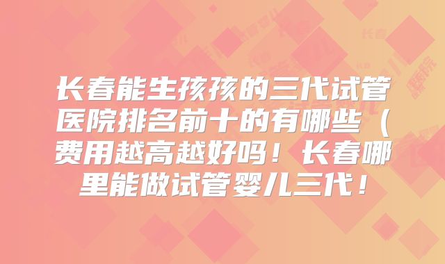 长春能生孩孩的三代试管医院排名前十的有哪些（费用越高越好吗！长春哪里能做试管婴儿三代！