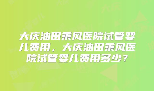 大庆油田乘风医院试管婴儿费用，大庆油田乘风医院试管婴儿费用多少？