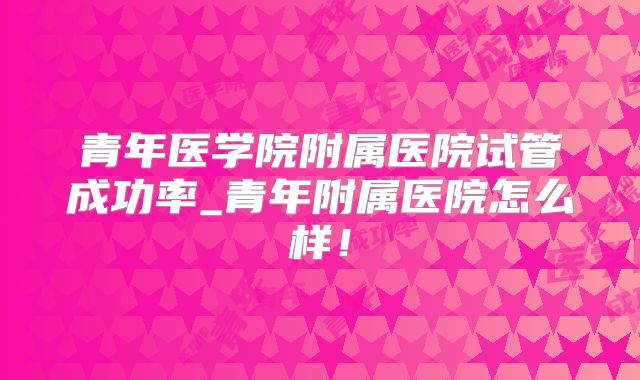 青年医学院附属医院试管成功率_青年附属医院怎么样！