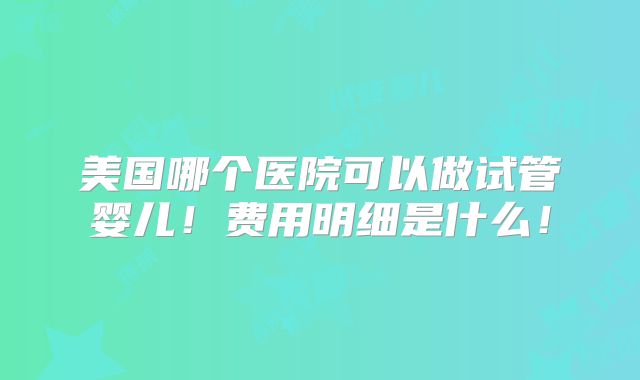 美国哪个医院可以做试管婴儿！费用明细是什么！