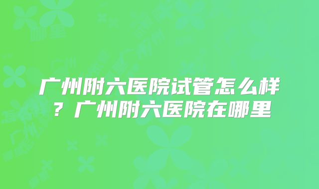 广州附六医院试管怎么样？广州附六医院在哪里
