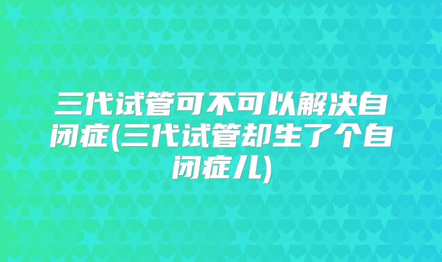三代试管可不可以解决自闭症(三代试管却生了个自闭症儿)