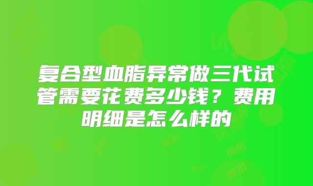 复合型血脂异常做三代试管需要花费多少钱？费用明细是怎么样的